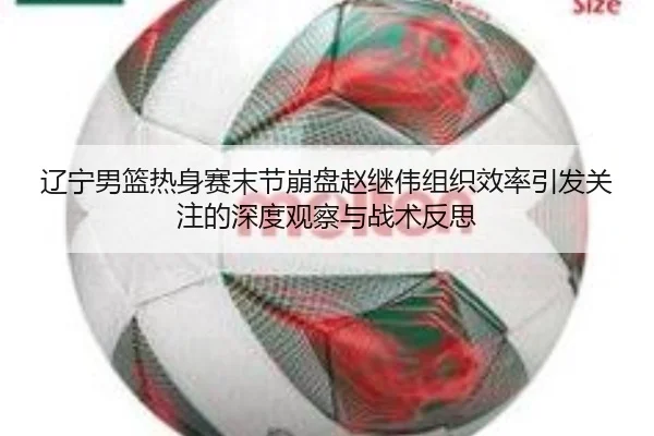 辽宁男篮热身赛末节崩盘赵继伟组织效率引发关注的深度观察与战术反思