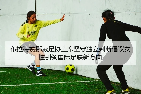 布拉特赞挪威足协主席坚守独立判断倡议女性引领国际足联新方向