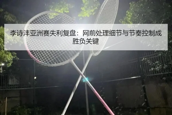 李诗沣亚洲赛失利复盘：网前处理细节与节奏控制成胜负关键