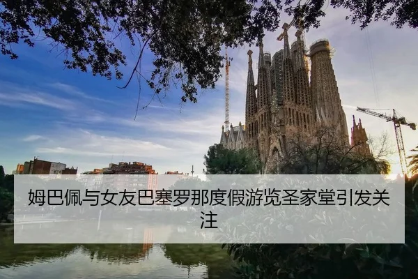 姆巴佩与女友巴塞罗那度假游览圣家堂引发关注